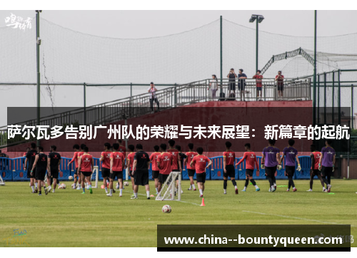 萨尔瓦多告别广州队的荣耀与未来展望:新篇章的起航 萨尔瓦多告别广州队的荣耀与未来展望:新篇章的起航