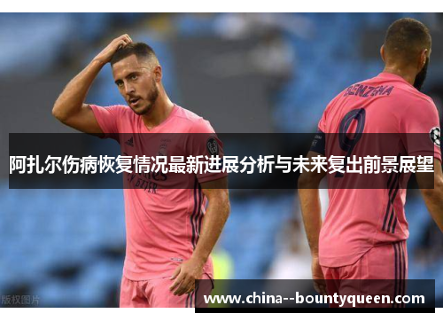 阿扎尔伤病恢复情况最新进展分析与未来复出前景展望