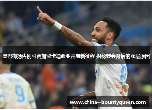 奥巴梅扬告别马赛加盟卡迪西亚开启新征程 揭秘转会背后的深层原因