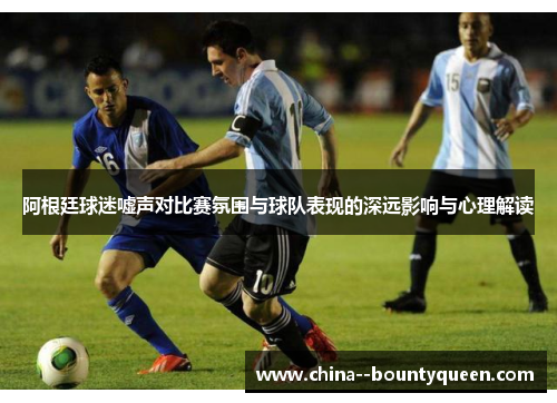 阿根廷球迷嘘声对比赛氛围与球队表现的深远影响与心理解读