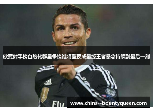 欧冠射手榜白热化群星争锋谁将登顶成最终王者悬念持续到最后一刻